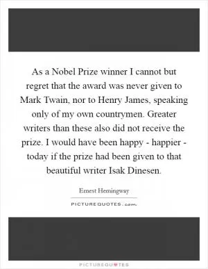As a Nobel Prize winner I cannot but regret that the award was never given to Mark Twain, nor to Henry James, speaking only of my own countrymen. Greater writers than these also did not receive the prize. I would have been happy - happier - today if the prize had been given to that beautiful writer Isak Dinesen Picture Quote #1
