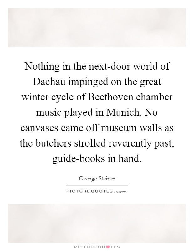 Nothing in the next-door world of Dachau impinged on the great winter cycle of Beethoven chamber music played in Munich. No canvases came off museum walls as the butchers strolled reverently past, guide-books in hand Picture Quote #1