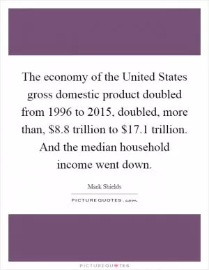The economy of the United States gross domestic product doubled from 1996 to 2015, doubled, more than, $8.8 trillion to $17.1 trillion. And the median household income went down Picture Quote #1