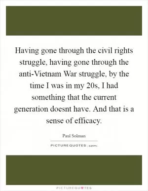 Having gone through the civil rights struggle, having gone through the anti-Vietnam War struggle, by the time I was in my 20s, I had something that the current generation doesnt have. And that is a sense of efficacy Picture Quote #1