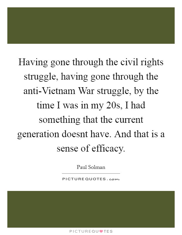 Having gone through the civil rights struggle, having gone through the anti-Vietnam War struggle, by the time I was in my 20s, I had something that the current generation doesnt have. And that is a sense of efficacy Picture Quote #1