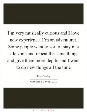 I’m very musically curious and I love new experience. I’m an adventurer. Some people want to sort of stay in a safe zone and repeat the same things and give them more depth, and I want to do new things all the time Picture Quote #1