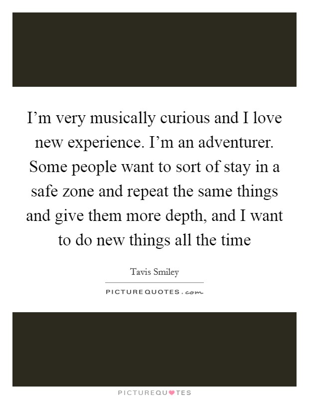 I'm very musically curious and I love new experience. I'm an adventurer. Some people want to sort of stay in a safe zone and repeat the same things and give them more depth, and I want to do new things all the time Picture Quote #1