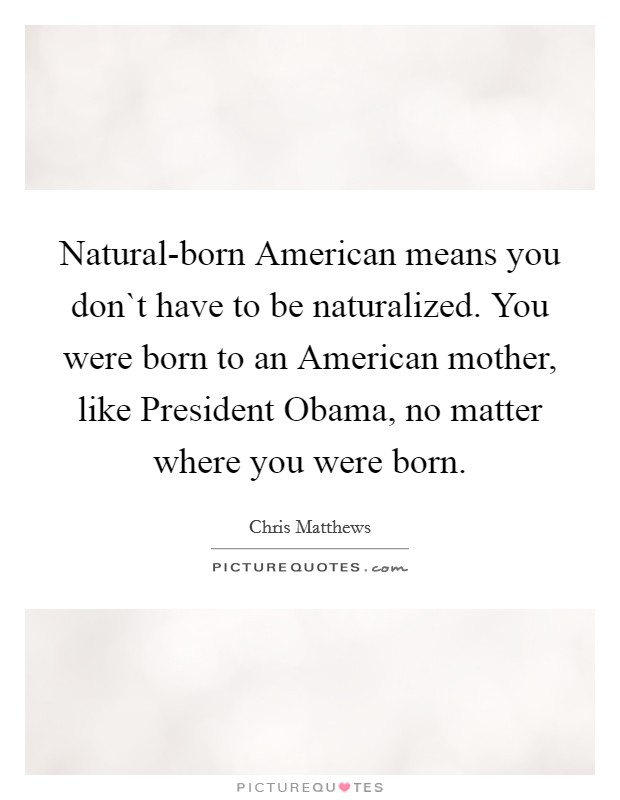 Natural-born American means you don`t have to be naturalized. You were born to an American mother, like President Obama, no matter where you were born Picture Quote #1