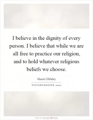 I believe in the dignity of every person. I believe that while we are all free to practice our religion, and to hold whatever religious beliefs we choose Picture Quote #1