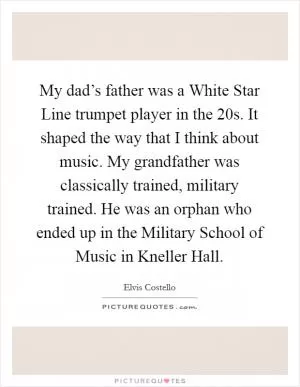 My dad’s father was a White Star Line trumpet player in the  20s. It shaped the way that I think about music. My grandfather was classically trained, military trained. He was an orphan who ended up in the Military School of Music in Kneller Hall Picture Quote #1