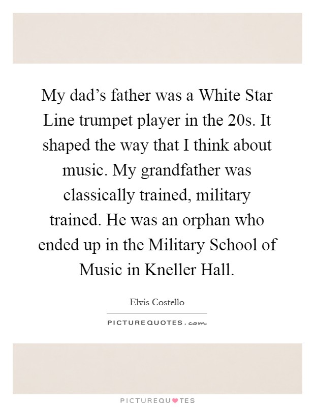 My dad's father was a White Star Line trumpet player in the  20s. It shaped the way that I think about music. My grandfather was classically trained, military trained. He was an orphan who ended up in the Military School of Music in Kneller Hall Picture Quote #1
