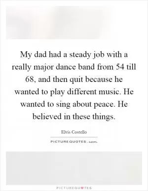 My dad had a steady job with a really major dance band from  54 till  68, and then quit because he wanted to play different music. He wanted to sing about peace. He believed in these things Picture Quote #1