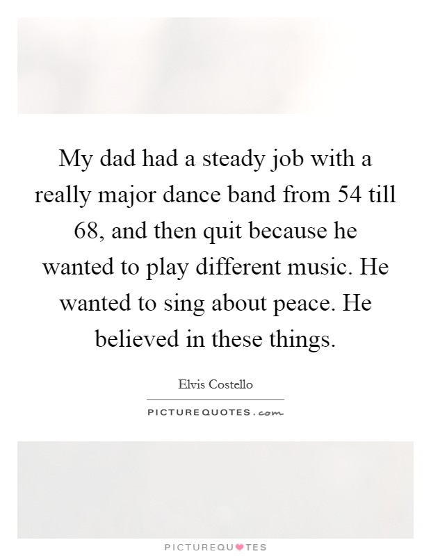 My dad had a steady job with a really major dance band from  54 till  68, and then quit because he wanted to play different music. He wanted to sing about peace. He believed in these things Picture Quote #1