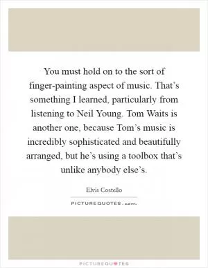 You must hold on to the sort of finger-painting aspect of music. That’s something I learned, particularly from listening to Neil Young. Tom Waits is another one, because Tom’s music is incredibly sophisticated and beautifully arranged, but he’s using a toolbox that’s unlike anybody else’s Picture Quote #1