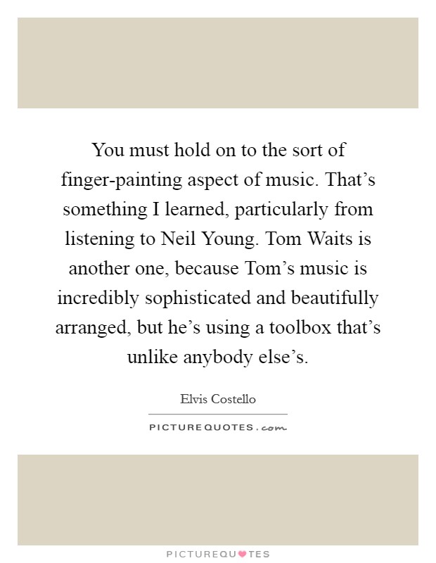 You must hold on to the sort of finger-painting aspect of music. That's something I learned, particularly from listening to Neil Young. Tom Waits is another one, because Tom's music is incredibly sophisticated and beautifully arranged, but he's using a toolbox that's unlike anybody else's Picture Quote #1