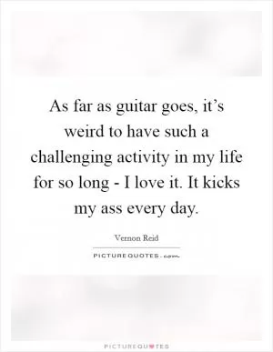 As far as guitar goes, it’s weird to have such a challenging activity in my life for so long - I love it. It kicks my ass every day Picture Quote #1