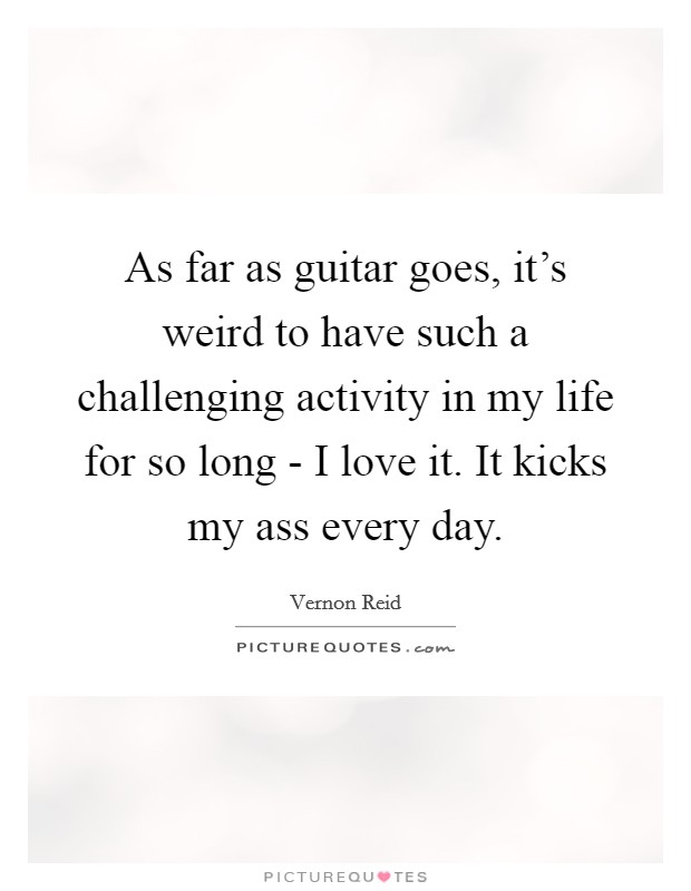 As far as guitar goes, it's weird to have such a challenging activity in my life for so long - I love it. It kicks my ass every day Picture Quote #1