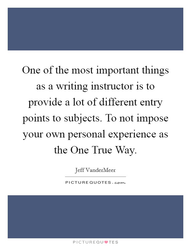 One of the most important things as a writing instructor is to provide a lot of different entry points to subjects. To not impose your own personal experience as the One True Way Picture Quote #1