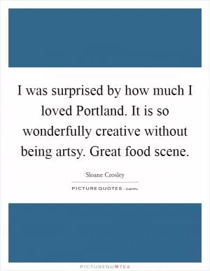 I was surprised by how much I loved Portland. It is so wonderfully creative without being artsy. Great food scene Picture Quote #1