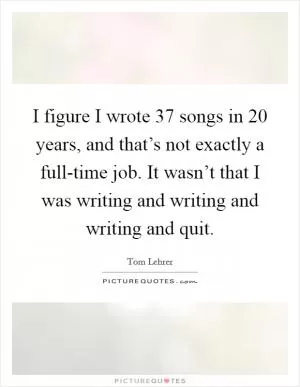 I figure I wrote 37 songs in 20 years, and that’s not exactly a full-time job. It wasn’t that I was writing and writing and writing and quit Picture Quote #1