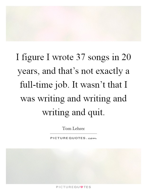 I figure I wrote 37 songs in 20 years, and that's not exactly a full-time job. It wasn't that I was writing and writing and writing and quit Picture Quote #1