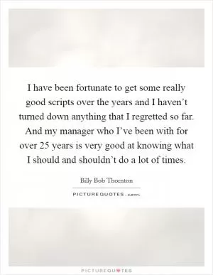 I have been fortunate to get some really good scripts over the years and I haven’t turned down anything that I regretted so far. And my manager who I’ve been with for over 25 years is very good at knowing what I should and shouldn’t do a lot of times Picture Quote #1