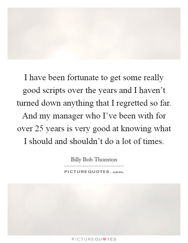 I have been fortunate to get some really good scripts over the years and I haven't turned down anything that I regretted so far. And my manager who I've been with for over 25 years is very good at knowing what I should and shouldn't do a lot of times Picture Quote #1