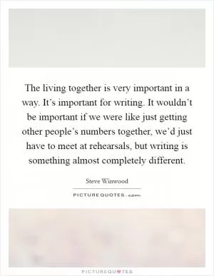 The living together is very important in a way. It’s important for writing. It wouldn’t be important if we were like just getting other people’s numbers together, we’d just have to meet at rehearsals, but writing is something almost completely different Picture Quote #1