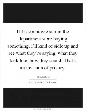 If I see a movie star in the department store buying something, I’ll kind of sidle up and see what they’re saying, what they look like, how they sound. That’s an invasion of privacy Picture Quote #1