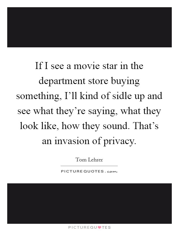 If I see a movie star in the department store buying something, I'll kind of sidle up and see what they're saying, what they look like, how they sound. That's an invasion of privacy Picture Quote #1