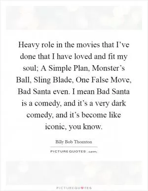 Heavy role in the movies that I’ve done that I have loved and fit my soul; A Simple Plan, Monster’s Ball, Sling Blade, One False Move, Bad Santa even. I mean Bad Santa is a comedy, and it’s a very dark comedy, and it’s become like iconic, you know Picture Quote #1