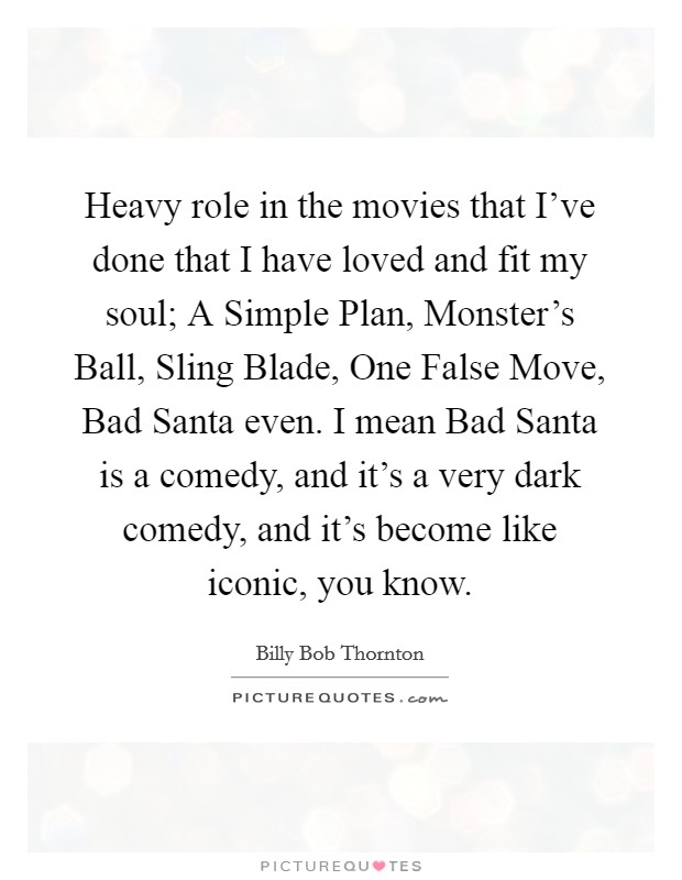 Heavy role in the movies that I've done that I have loved and fit my soul; A Simple Plan, Monster's Ball, Sling Blade, One False Move, Bad Santa even. I mean Bad Santa is a comedy, and it's a very dark comedy, and it's become like iconic, you know Picture Quote #1