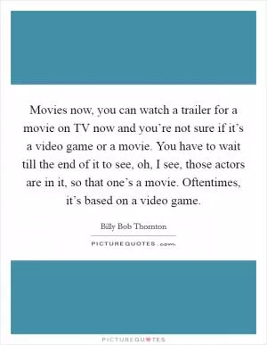 Movies now, you can watch a trailer for a movie on TV now and you’re not sure if it’s a video game or a movie. You have to wait till the end of it to see, oh, I see, those actors are in it, so that one’s a movie. Oftentimes, it’s based on a video game Picture Quote #1