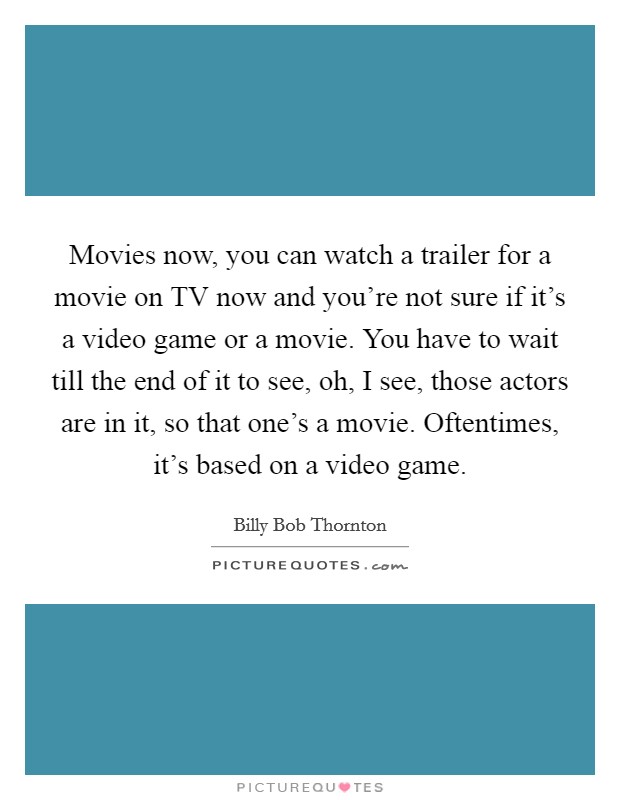 Movies now, you can watch a trailer for a movie on TV now and you're not sure if it's a video game or a movie. You have to wait till the end of it to see, oh, I see, those actors are in it, so that one's a movie. Oftentimes, it's based on a video game Picture Quote #1