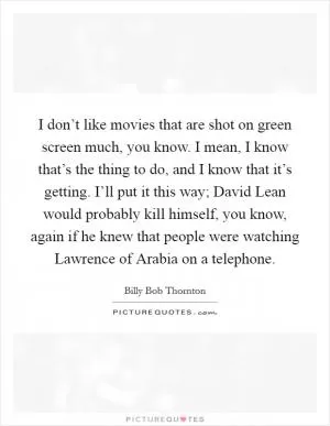 I don’t like movies that are shot on green screen much, you know. I mean, I know that’s the thing to do, and I know that it’s getting. I’ll put it this way; David Lean would probably kill himself, you know, again if he knew that people were watching Lawrence of Arabia on a telephone Picture Quote #1