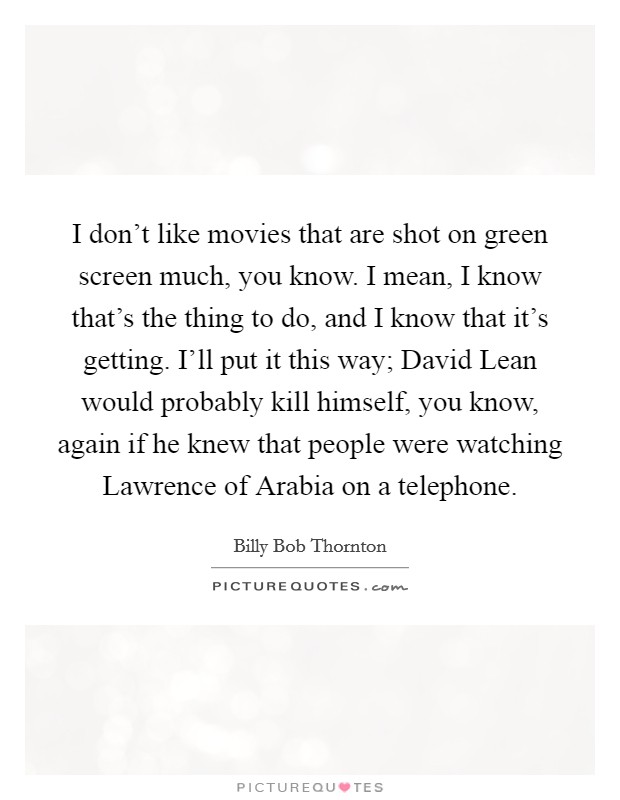 I don't like movies that are shot on green screen much, you know. I mean, I know that's the thing to do, and I know that it's getting. I'll put it this way; David Lean would probably kill himself, you know, again if he knew that people were watching Lawrence of Arabia on a telephone Picture Quote #1