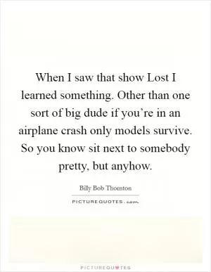 When I saw that show Lost I learned something. Other than one sort of big dude if you’re in an airplane crash only models survive. So you know sit next to somebody pretty, but anyhow Picture Quote #1
