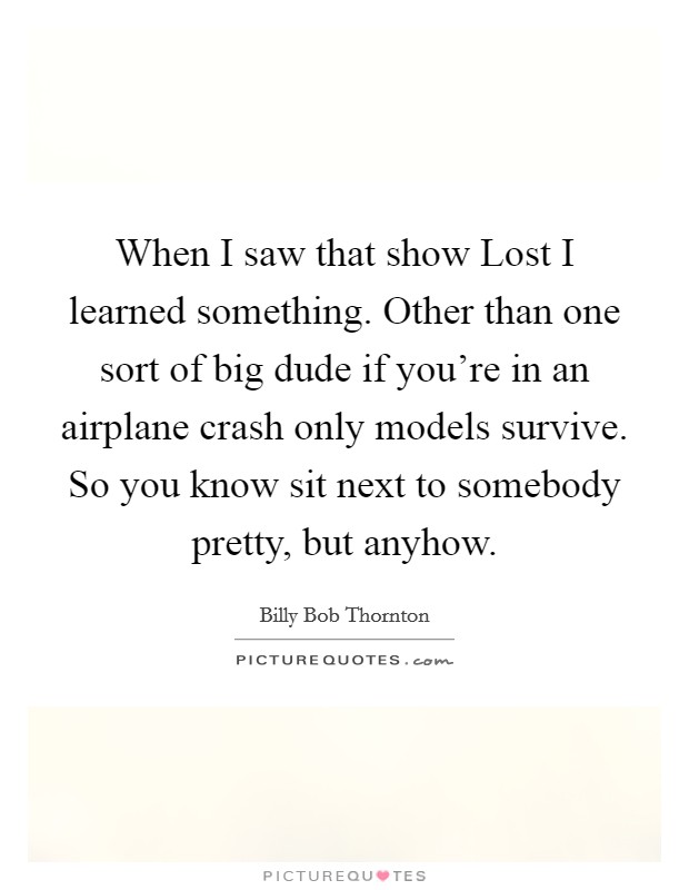 When I saw that show Lost I learned something. Other than one sort of big dude if you're in an airplane crash only models survive. So you know sit next to somebody pretty, but anyhow Picture Quote #1