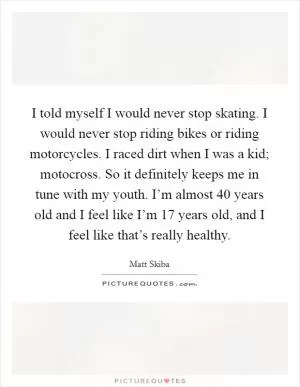 I told myself I would never stop skating. I would never stop riding bikes or riding motorcycles. I raced dirt when I was a kid; motocross. So it definitely keeps me in tune with my youth. I’m almost 40 years old and I feel like I’m 17 years old, and I feel like that’s really healthy Picture Quote #1