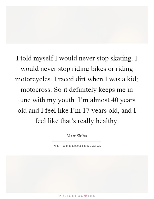 I told myself I would never stop skating. I would never stop riding bikes or riding motorcycles. I raced dirt when I was a kid; motocross. So it definitely keeps me in tune with my youth. I'm almost 40 years old and I feel like I'm 17 years old, and I feel like that's really healthy Picture Quote #1