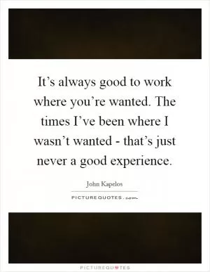 It’s always good to work where you’re wanted. The times I’ve been where I wasn’t wanted - that’s just never a good experience Picture Quote #1