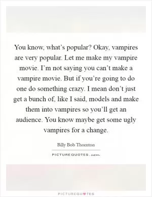 You know, what’s popular? Okay, vampires are very popular. Let me make my vampire movie. I’m not saying you can’t make a vampire movie. But if you’re going to do one do something crazy. I mean don’t just get a bunch of, like I said, models and make them into vampires so you’ll get an audience. You know maybe get some ugly vampires for a change Picture Quote #1