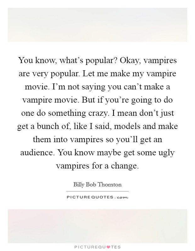 You know, what's popular? Okay, vampires are very popular. Let me make my vampire movie. I'm not saying you can't make a vampire movie. But if you're going to do one do something crazy. I mean don't just get a bunch of, like I said, models and make them into vampires so you'll get an audience. You know maybe get some ugly vampires for a change Picture Quote #1