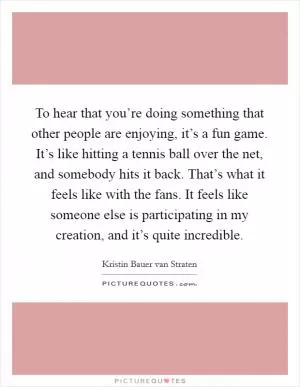 To hear that you’re doing something that other people are enjoying, it’s a fun game. It’s like hitting a tennis ball over the net, and somebody hits it back. That’s what it feels like with the fans. It feels like someone else is participating in my creation, and it’s quite incredible Picture Quote #1