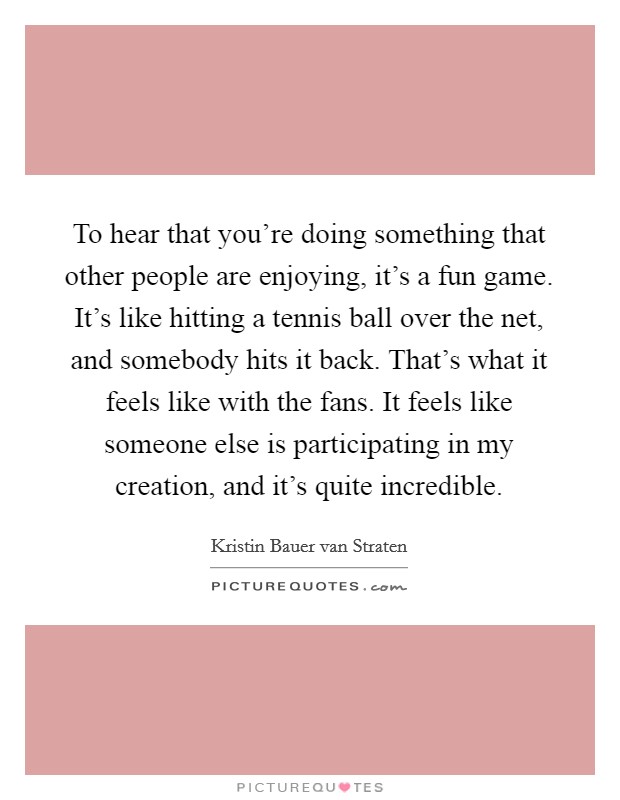 To hear that you're doing something that other people are enjoying, it's a fun game. It's like hitting a tennis ball over the net, and somebody hits it back. That's what it feels like with the fans. It feels like someone else is participating in my creation, and it's quite incredible Picture Quote #1