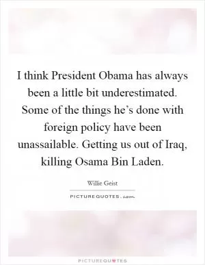 I think President Obama has always been a little bit underestimated. Some of the things he’s done with foreign policy have been unassailable. Getting us out of Iraq, killing Osama Bin Laden Picture Quote #1