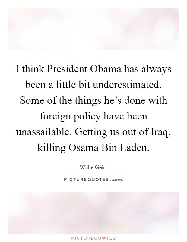 I think President Obama has always been a little bit underestimated. Some of the things he's done with foreign policy have been unassailable. Getting us out of Iraq, killing Osama Bin Laden Picture Quote #1