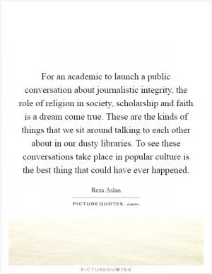 For an academic to launch a public conversation about journalistic integrity, the role of religion in society, scholarship and faith is a dream come true. These are the kinds of things that we sit around talking to each other about in our dusty libraries. To see these conversations take place in popular culture is the best thing that could have ever happened Picture Quote #1