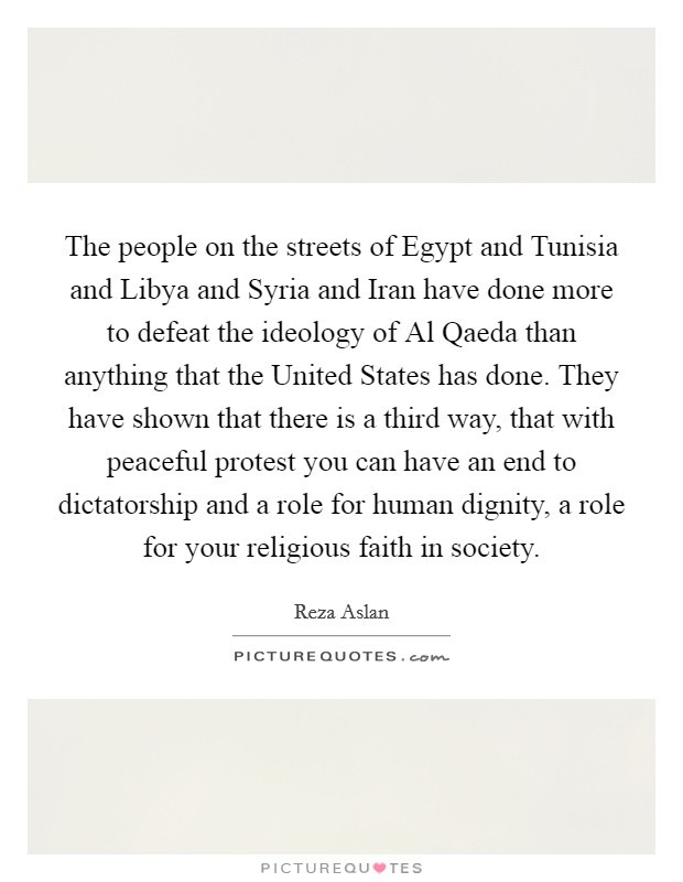 The people on the streets of Egypt and Tunisia and Libya and Syria and Iran have done more to defeat the ideology of Al Qaeda than anything that the United States has done. They have shown that there is a third way, that with peaceful protest you can have an end to dictatorship and a role for human dignity, a role for your religious faith in society Picture Quote #1