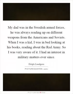 My dad was in the Swedish armed forces, he was always reading up on different weapons from the Americans and Soviets. When I was a kid, I was in bed looking at his books, reading about the Red Army. So I was very aware of it. I had an interest in military matters ever since Picture Quote #1