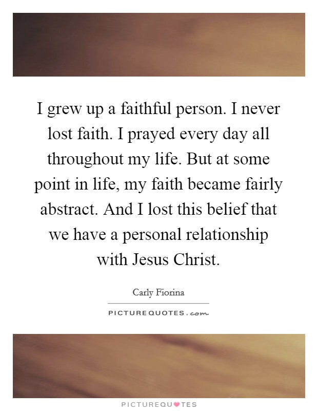 I grew up a faithful person. I never lost faith. I prayed every day all throughout my life. But at some point in life, my faith became fairly abstract. And I lost this belief that we have a personal relationship with Jesus Christ Picture Quote #1
