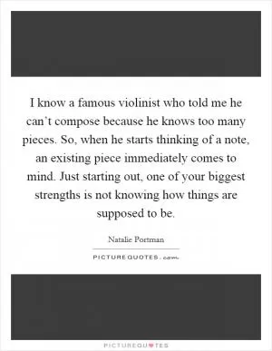 I know a famous violinist who told me he can’t compose because he knows too many pieces. So, when he starts thinking of a note, an existing piece immediately comes to mind. Just starting out, one of your biggest strengths is not knowing how things are supposed to be Picture Quote #1