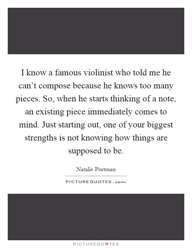 I know a famous violinist who told me he can't compose because he knows too many pieces. So, when he starts thinking of a note, an existing piece immediately comes to mind. Just starting out, one of your biggest strengths is not knowing how things are supposed to be Picture Quote #1