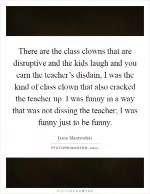 There are the class clowns that are disruptive and the kids laugh and you earn the teacher’s disdain, I was the kind of class clown that also cracked the teacher up. I was funny in a way that was not dissing the teacher; I was funny just to be funny Picture Quote #1